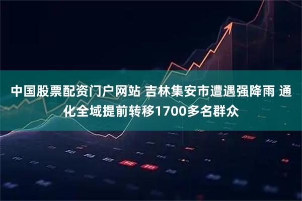 中国股票配资门户网站 吉林集安市遭遇强降雨 通化全域提前转移1700多名群众