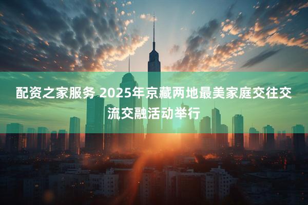 配资之家服务 2025年京藏两地最美家庭交往交流交融活动举行