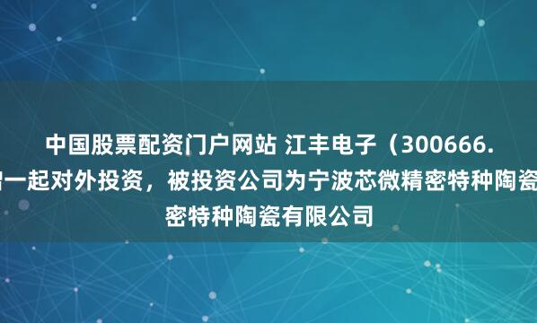 中国股票配资门户网站 江丰电子（300666.SZ）新增一起对外投资，被投资公司为宁波芯微精密特种陶瓷有限公司