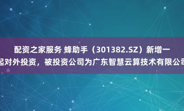 配资之家服务 蜂助手（301382.SZ）新增一起对外投资，被投资公司为广东智慧云算技术有限公司