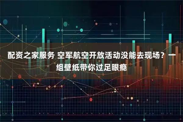 配资之家服务 空军航空开放活动没能去现场？一组壁纸带你过足眼瘾