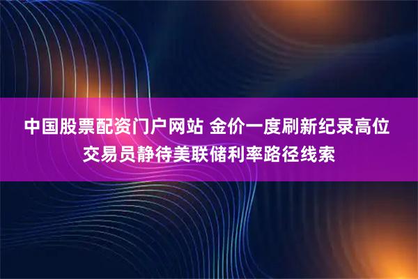 中国股票配资门户网站 金价一度刷新纪录高位 交易员静待美联储利率路径线索