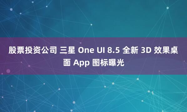 股票投资公司 三星 One UI 8.5 全新 3D 效果桌面 App 图标曝光