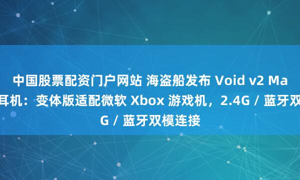 中国股票配资门户网站 海盗船发布 Void v2 Max 游戏耳机：变体版适配微软 Xbox 游戏机，2.4G / 蓝牙双模连接