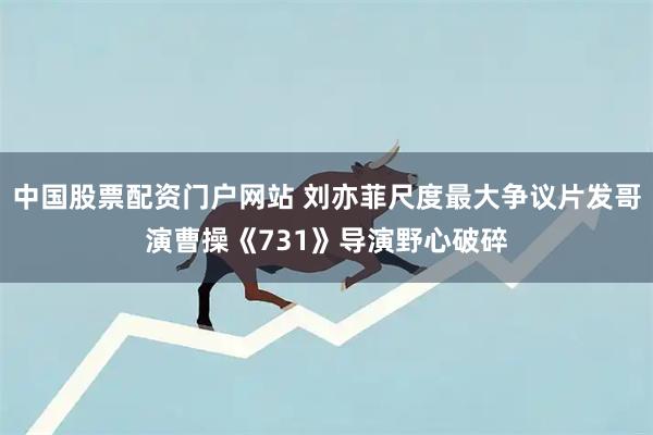 中国股票配资门户网站 刘亦菲尺度最大争议片发哥演曹操《731》导演野心破碎