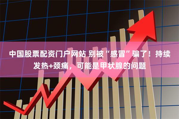 中国股票配资门户网站 别被“感冒”骗了！持续发热+颈痛，可能是甲状腺的问题