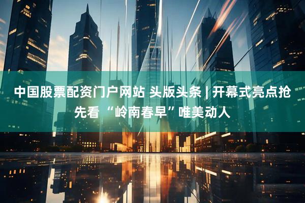 中国股票配资门户网站 头版头条 | 开幕式亮点抢先看 “岭南春早”唯美动人