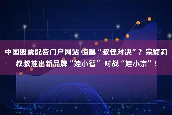 中国股票配资门户网站 惊曝“叔侄对决”？宗馥莉叔叔推出新品牌“娃小智” 对战“娃小宗”！