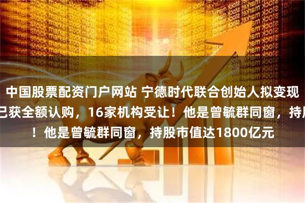 中国股票配资门户网站 宁德时代联合创始人拟变现172亿元，公司：已获全额认购，16家机构受让！他是曾毓群同窗，持股市值达1800亿元