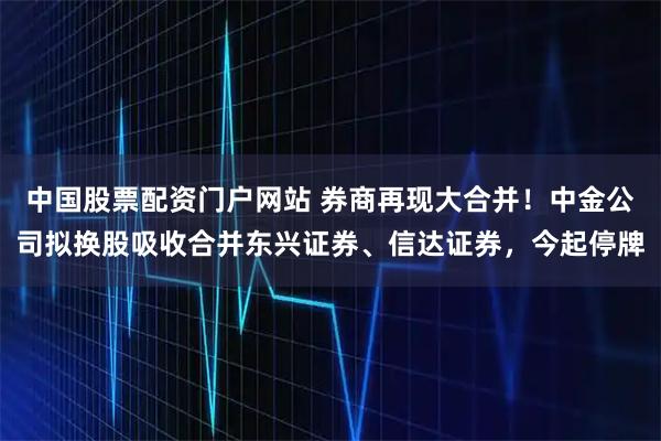 中国股票配资门户网站 券商再现大合并！中金公司拟换股吸收合并东兴证券、信达证券，今起停牌