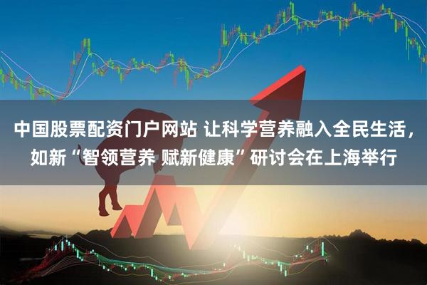 中国股票配资门户网站 让科学营养融入全民生活，如新“智领营养 赋新健康”研讨会在上海举行