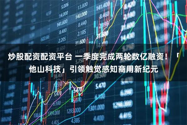 炒股配资配资平台 一季度完成两轮数亿融资！「他山科技」引领触觉感知商用新纪元