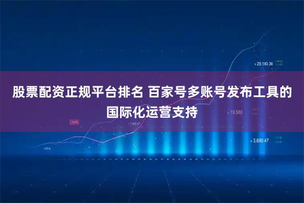 股票配资正规平台排名 百家号多账号发布工具的国际化运营支持
