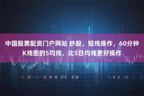 中国股票配资门户网站 炒股,短线操作,60分钟K线图的5均线,比5日均线更好操作