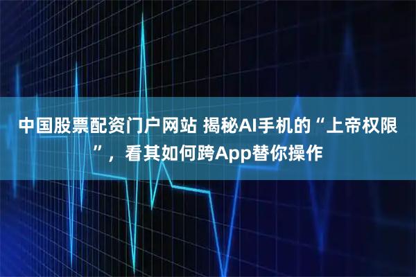 中国股票配资门户网站 揭秘AI手机的“上帝权限”，看其如何跨App替你操作