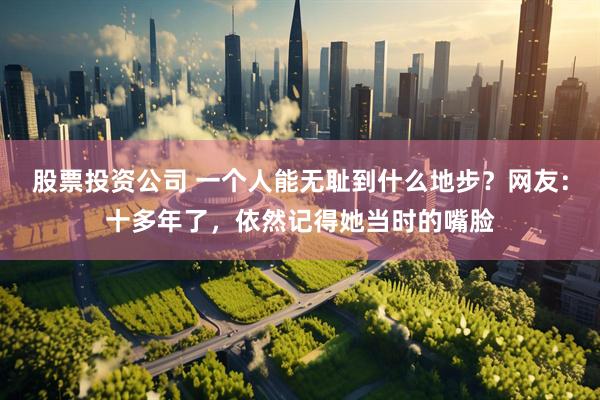 股票投资公司 一个人能无耻到什么地步？网友：十多年了，依然记得她当时的嘴脸