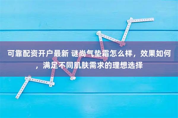 可靠配资开户最新 谜尚气垫霜怎么样，效果如何，满足不同肌肤需求的理想选择