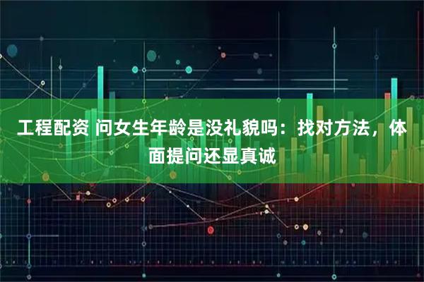 工程配资 问女生年龄是没礼貌吗：找对方法，体面提问还显真诚