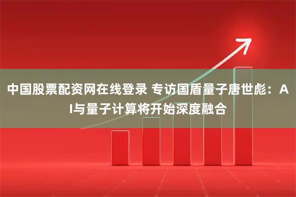 中国股票配资网在线登录 专访国盾量子唐世彪：AI与量子计算将开始深度融合
