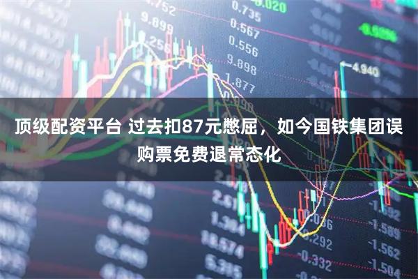 顶级配资平台 过去扣87元憋屈，如今国铁集团误购票免费退常态化