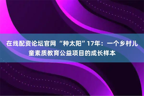 在线配资论坛官网 “种太阳”17年：一个乡村儿童素质教育公益项目的成长样本