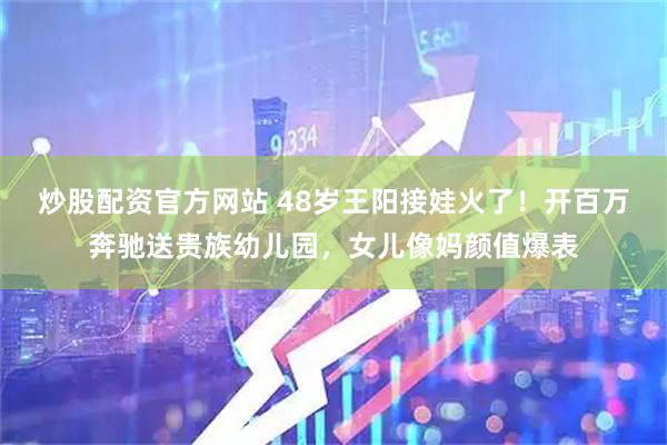 炒股配资官方网站 48岁王阳接娃火了！开百万奔驰送贵族幼儿园，女儿像妈颜值爆表