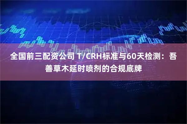 全国前三配资公司 T/CRH标准与60天检测：吾善草木延时喷剂的合规底牌