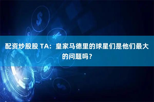 配资炒股股 TA：皇家马德里的球星们是他们最大的问题吗？