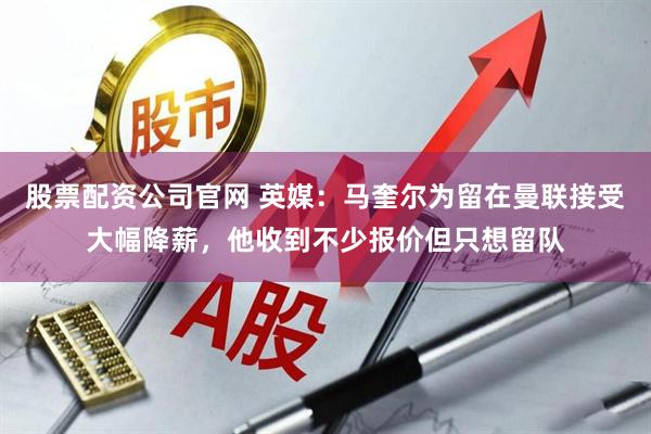 股票配资公司官网 英媒：马奎尔为留在曼联接受大幅降薪，他收到不少报价但只想留队