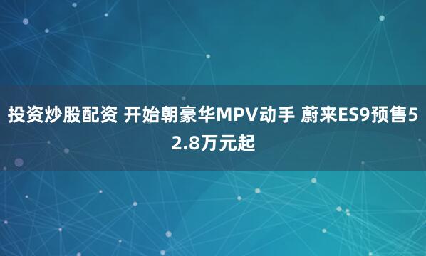 投资炒股配资 开始朝豪华MPV动手 蔚来ES9预售52.8万元起