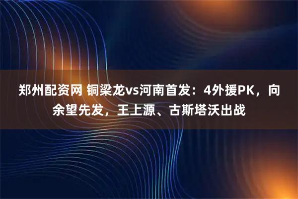 郑州配资网 铜梁龙vs河南首发：4外援PK，向余望先发，王上源、古斯塔沃出战