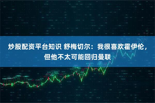 炒股配资平台知识 舒梅切尔：我很喜欢霍伊伦，但他不太可能回归曼联