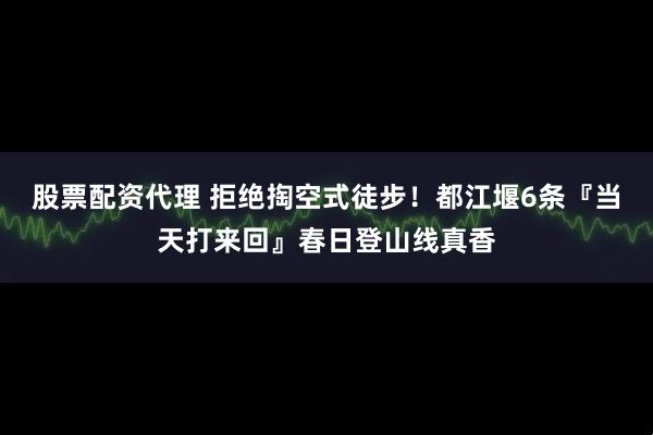 股票配资代理 拒绝掏空式徒步！都江堰6条『当天打来回』春日登山线真香