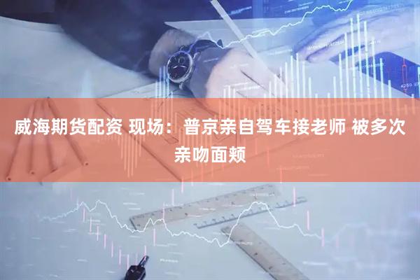 威海期货配资 现场：普京亲自驾车接老师 被多次亲吻面颊
