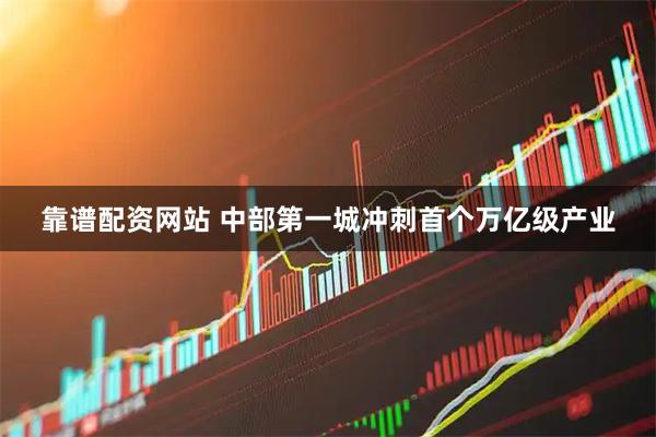 靠谱配资网站 中部第一城冲刺首个万亿级产业