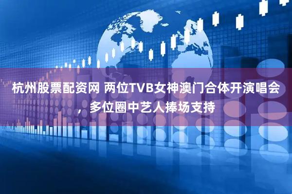 杭州股票配资网 两位TVB女神澳门合体开演唱会，多位圈中艺人捧场支持