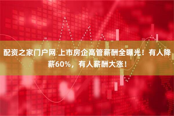 配资之家门户网 上市房企高管薪酬全曝光！有人降薪60%，有人薪酬大涨！
