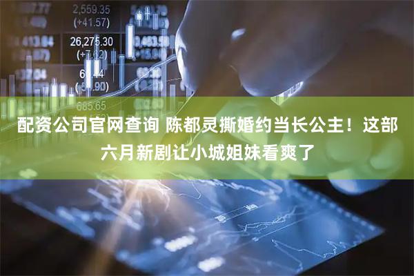 配资公司官网查询 陈都灵撕婚约当长公主！这部六月新剧让小城姐妹看爽了