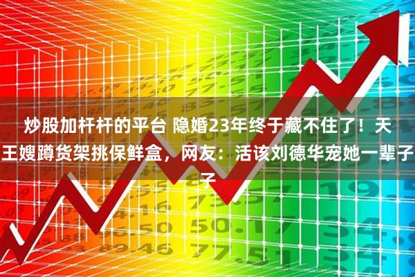 炒股加杆杆的平台 隐婚23年终于藏不住了！天王嫂蹲货架挑保鲜盒，网友：活该刘德华宠她一辈子