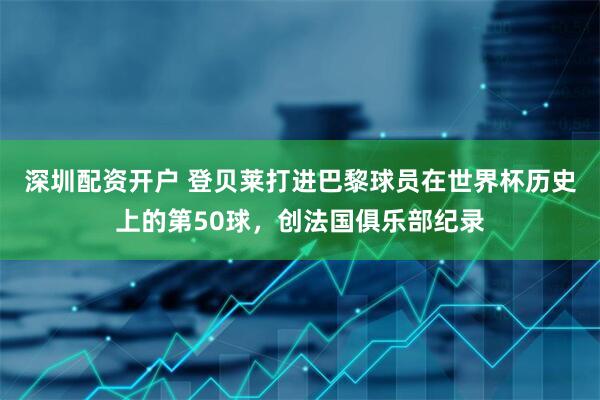 深圳配资开户 登贝莱打进巴黎球员在世界杯历史上的第50球，创法国俱乐部纪录